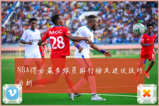 NBA得分最多球员排行榜及进攻技巧分析