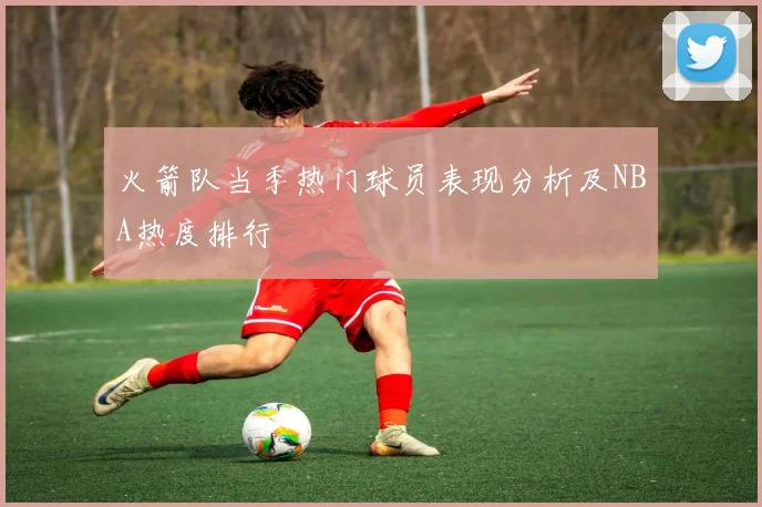 火箭队当季热门球员表现分析及NBA热度排行