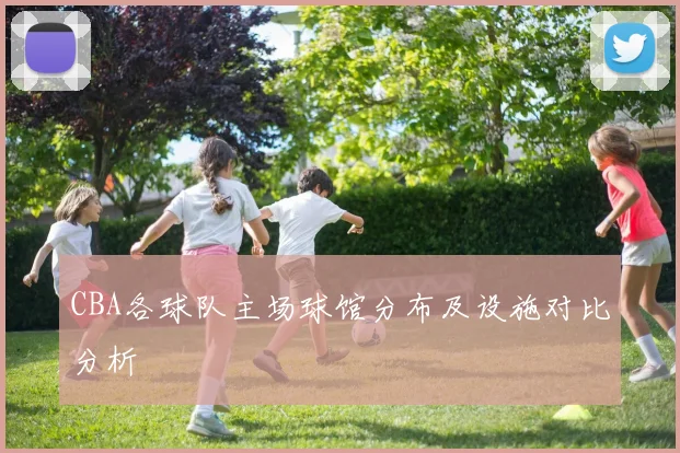 CBA各球队主场球馆分布及设施对比分析