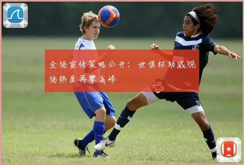 全场宣传策略公开：世俱杯助威现场热度再攀高峰